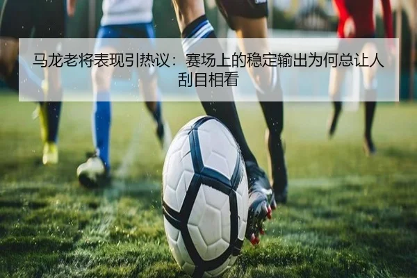 马龙老将表现引热议：赛场上的稳定输出为何总让人刮目相看